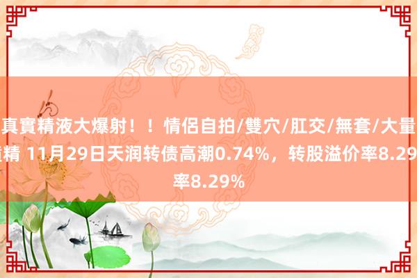 真實精液大爆射！！情侶自拍/雙穴/肛交/無套/大量噴精 11月29日天润转债高潮0.74%，转股溢价率8.29%