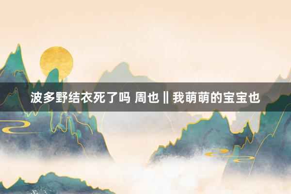 波多野结衣死了吗 周也‖我萌萌的宝宝也