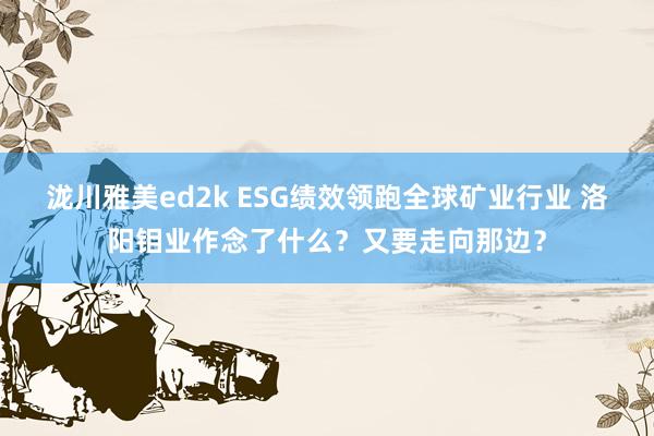 泷川雅美ed2k ESG绩效领跑全球矿业行业 洛阳钼业作念了什么？又要走向那边？