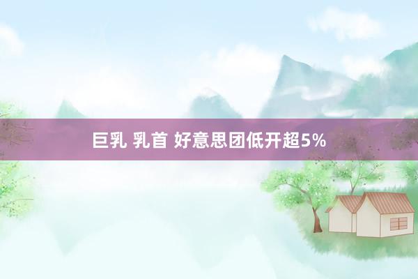 巨乳 乳首 好意思团低开超5%