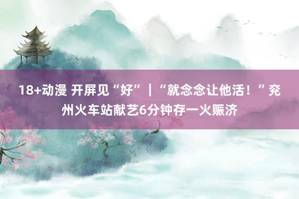 18+动漫 开屏见“好”｜“就念念让他活！”兖州火车站献艺6分钟存一火赈济