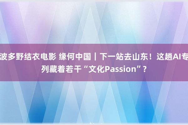 波多野结衣电影 缘何中国｜下一站去山东！这趟AI专列藏着若干“文化Passion”?