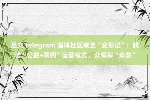 足交 telegram 淄博社区献艺“变形记”：践诺“公益+阛阓”运营模式，众筹解“众愁”