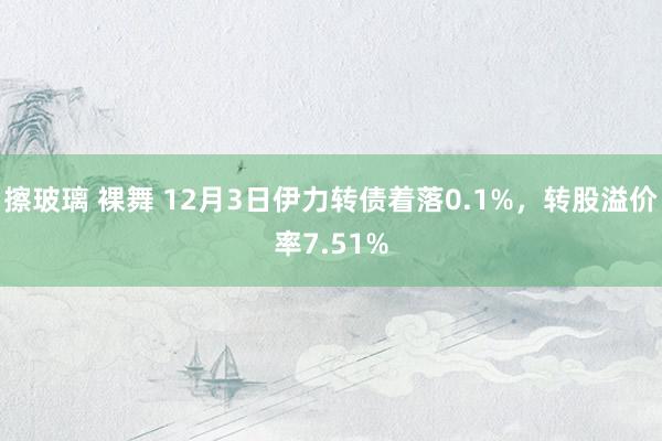 擦玻璃 裸舞 12月3日伊力转债着落0.1%，转股溢价率7.51%