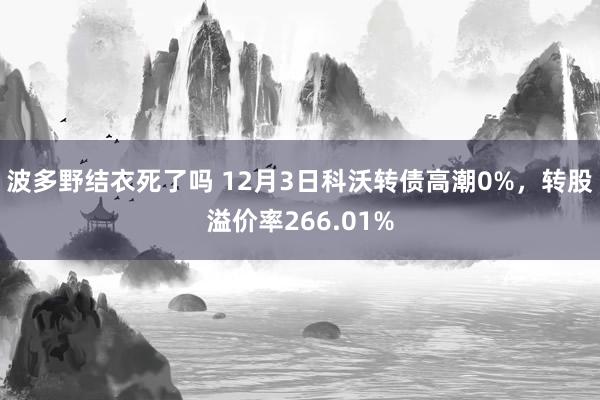 波多野结衣死了吗 12月3日科沃转债高潮0%，转股溢价率266.01%