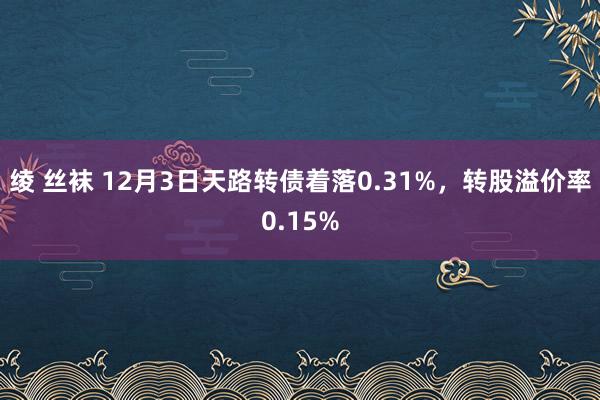 绫 丝袜 12月3日天路转债着落0.31%，转股溢价率0.15%