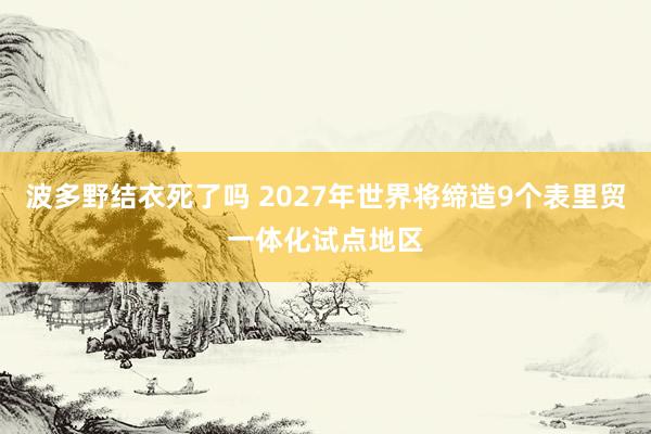 波多野结衣死了吗 2027年世界将缔造9个表里贸一体化试点地区