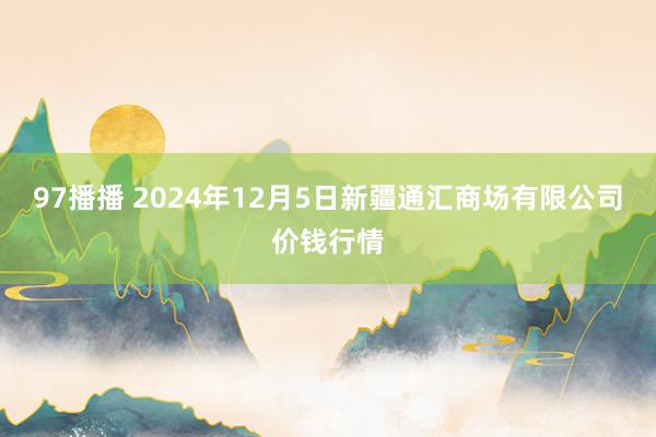 97播播 2024年12月5日新疆通汇商场有限公司价钱行情