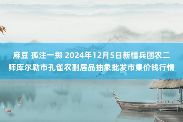 麻豆 孤注一掷 2024年12月5日新疆兵团农二师库尔勒市孔雀农副居品抽象批发市集价钱行情