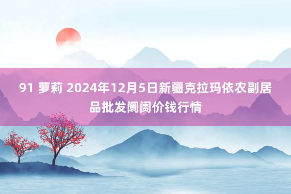 91 萝莉 2024年12月5日新疆克拉玛依农副居品批发阛阓价钱行情