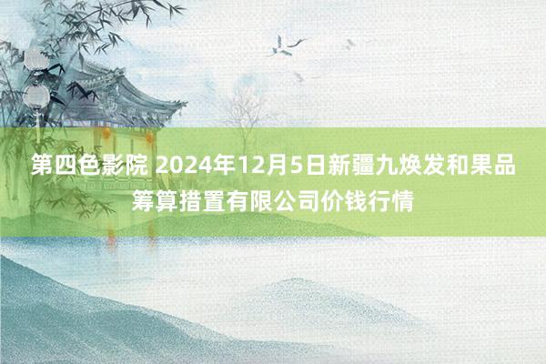 第四色影院 2024年12月5日新疆九焕发和果品筹算措置有限公司价钱行情