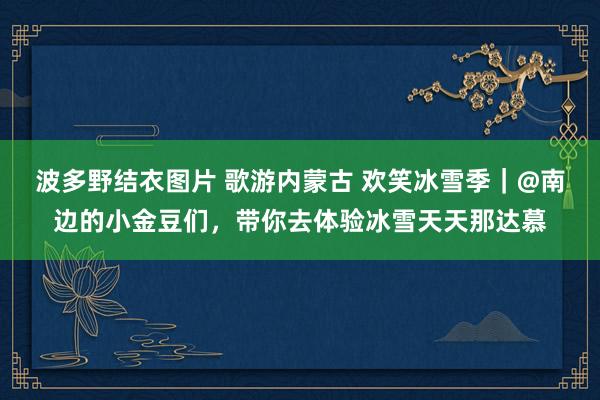 波多野结衣图片 歌游内蒙古 欢笑冰雪季｜@南边的小金豆们，带你去体验冰雪天天那达慕