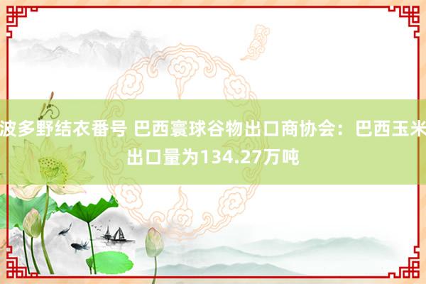 波多野结衣番号 巴西寰球谷物出口商协会：巴西玉米出口量为134.27万吨