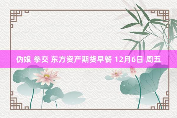 伪娘 拳交 东方资产期货早餐 12月6日 周五