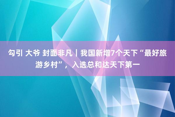 勾引 大爷 封面非凡｜我国新增7个天下“最好旅游乡村”，入选总和达天下第一