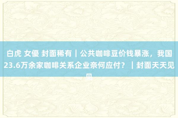 白虎 女優 封面稀有｜公共咖啡豆价钱暴涨，我国23.6万余家咖啡关系企业奈何应付？｜封面天天见