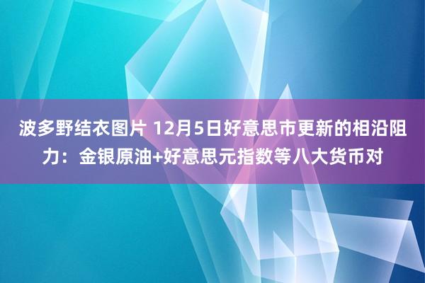 波多野结衣图片 12月5日好意思市更新的相沿阻力：金银原油+好意思元指数等八大货币对