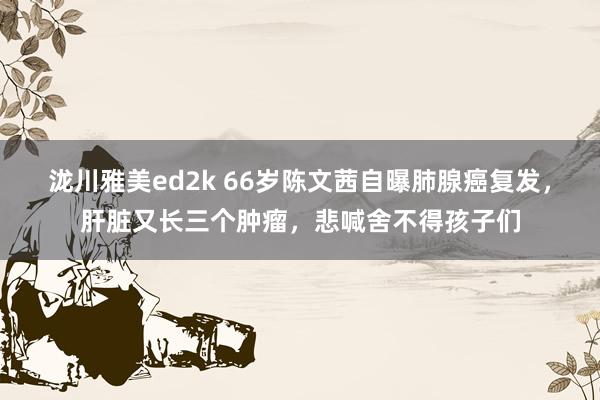 泷川雅美ed2k 66岁陈文茜自曝肺腺癌复发，肝脏又长三个肿瘤，悲喊舍不得孩子们