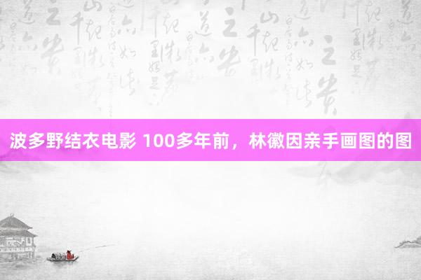 波多野结衣电影 100多年前，林徽因亲手画图的图