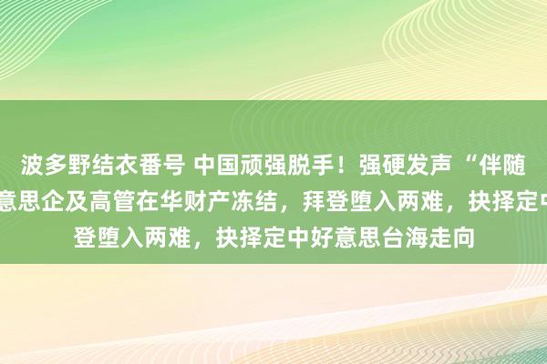 波多野结衣番号 中国顽强脱手！强硬发声 “伴随到底”！13 家好意思企及高管在华财产冻结，拜登堕入两难，抉择定中好意思台海走向