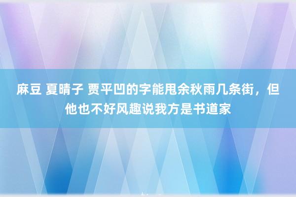 麻豆 夏晴子 贾平凹的字能甩余秋雨几条街，但他也不好风趣说我方是书道家