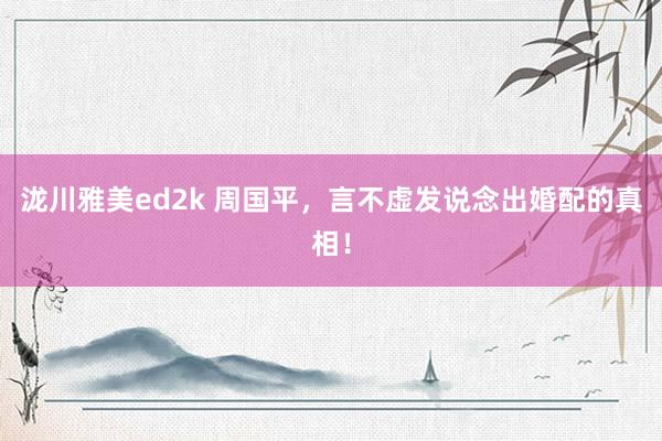 泷川雅美ed2k 周国平，言不虚发说念出婚配的真相！