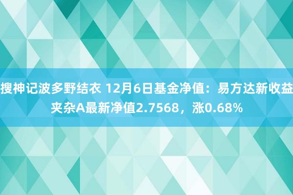 搜神记波多野结衣 12月6日基金净值：易方达新收益夹杂A最新净值2.7568，涨0.68%