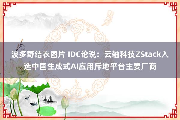 波多野结衣图片 IDC论说：云轴科技ZStack入选中国生成式AI应用斥地平台主要厂商