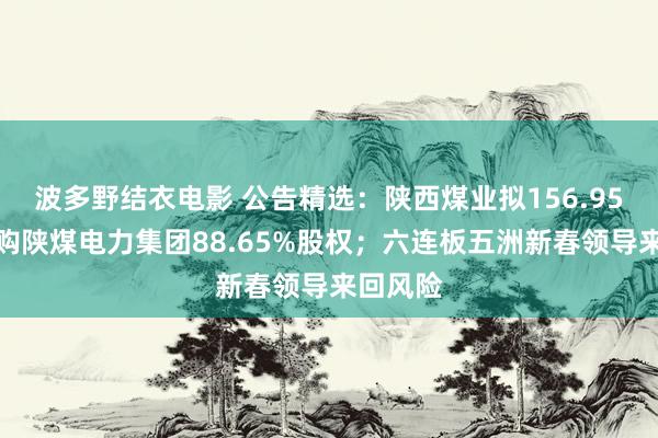 波多野结衣电影 公告精选：陕西煤业拟156.95亿元收购陕煤电力集团88.65%股权；六连板五洲新春领导来回风险