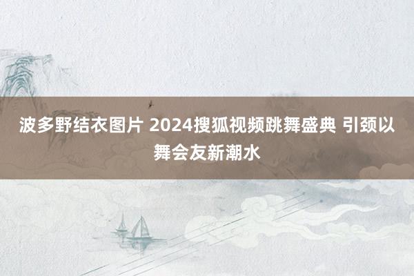 波多野结衣图片 2024搜狐视频跳舞盛典 引颈以舞会友新潮水