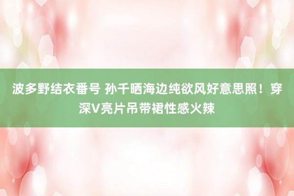 波多野结衣番号 孙千晒海边纯欲风好意思照！穿深V亮片吊带裙性感火辣