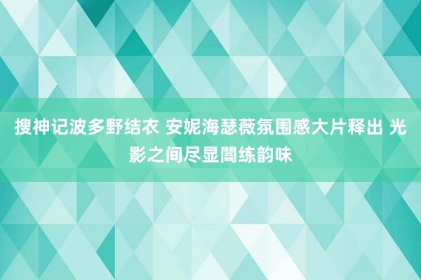 搜神记波多野结衣 安妮海瑟薇氛围感大片释出 光影之间尽显闇练韵味