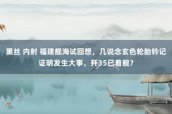 黑丝 内射 福建舰海试回想，几说念玄色轮胎钤记证明发生大事，歼35已着舰？