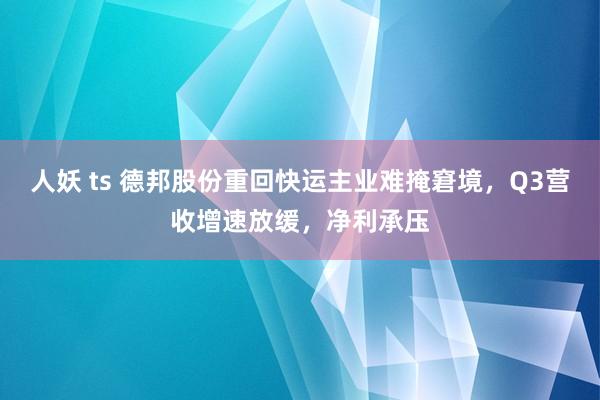 人妖 ts 德邦股份重回快运主业难掩窘境，Q3营收增速放缓，净利承压