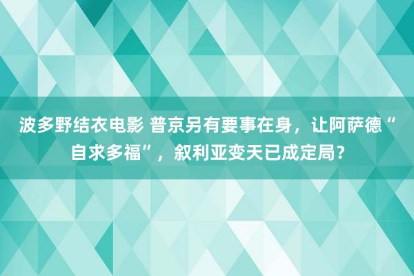 波多野结衣电影 普京另有要事在身，让阿萨德“自求多福”，叙利亚变天已成定局？