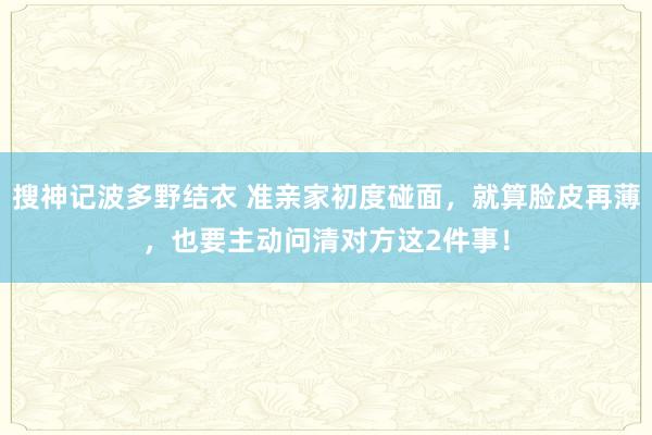 搜神记波多野结衣 准亲家初度碰面，就算脸皮再薄，也要主动问清对方这2件事！