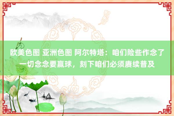 欧美色图 亚洲色图 阿尔特塔：咱们险些作念了一切念念要赢球，刻下咱们必须赓续普及