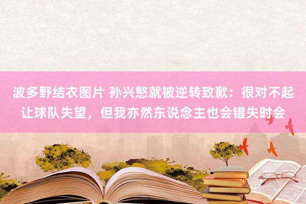 波多野结衣图片 孙兴慜就被逆转致歉：很对不起让球队失望，但我亦然东说念主也会错失时会