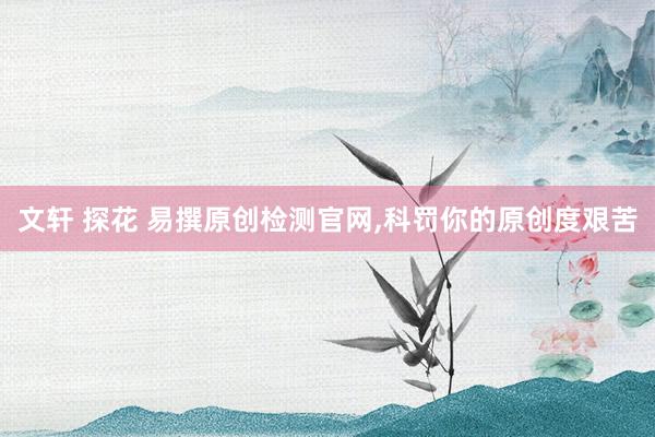 文轩 探花 易撰原创检测官网，科罚你的原创度艰苦