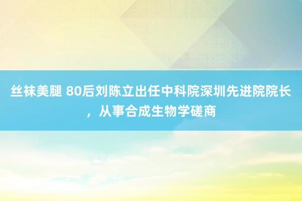 丝袜美腿 80后刘陈立出任中科院深圳先进院院长，从事合成生物学磋商