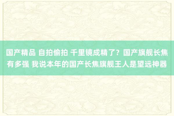 国产精品 自拍偷拍 千里镜成精了？国产旗舰长焦有多强 我说本年的国产长焦旗舰王人是望远神器