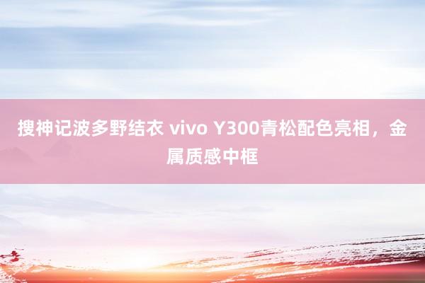 搜神记波多野结衣 vivo Y300青松配色亮相，金属质感中框