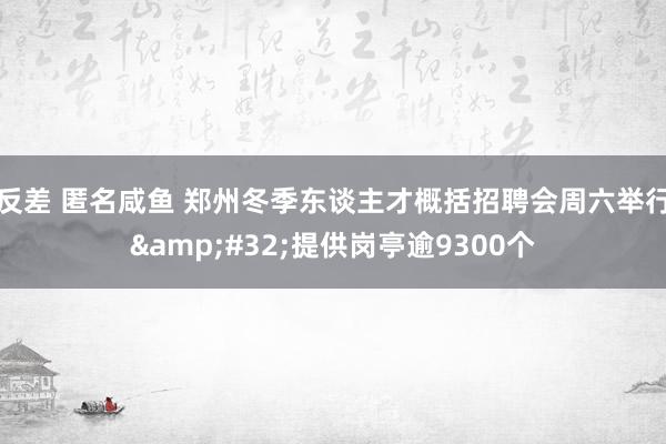 反差 匿名咸鱼 郑州冬季东谈主才概括招聘会周六举行&#32;提供岗亭逾9300个