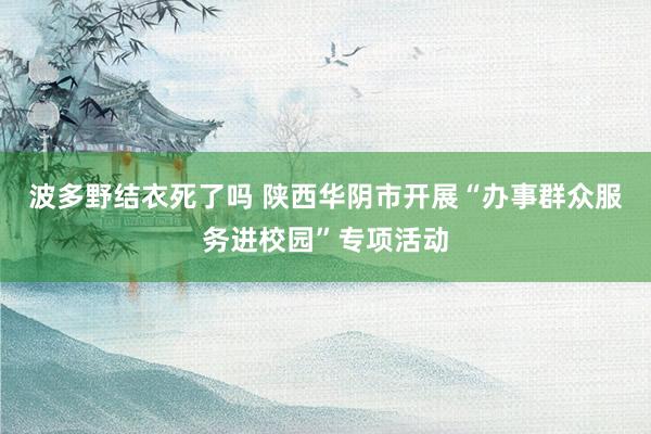 波多野结衣死了吗 陕西华阴市开展“办事群众服务进校园”专项活动