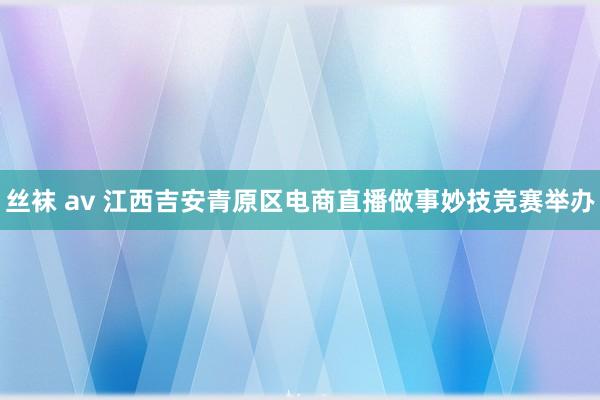 丝袜 av 江西吉安青原区电商直播做事妙技竞赛举办