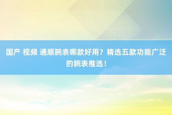 国产 视频 通顺腕表哪款好用？精选五款功能广泛的腕表推选！