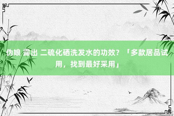 伪娘 露出 二硫化硒洗发水的功效？「多款居品试用，找到最好采用」