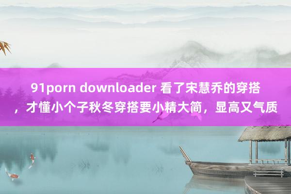 91porn downloader 看了宋慧乔的穿搭，才懂小个子秋冬穿搭要小精大简，显高又气质