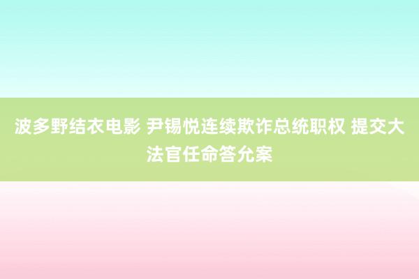 波多野结衣电影 尹锡悦连续欺诈总统职权 提交大法官任命答允案