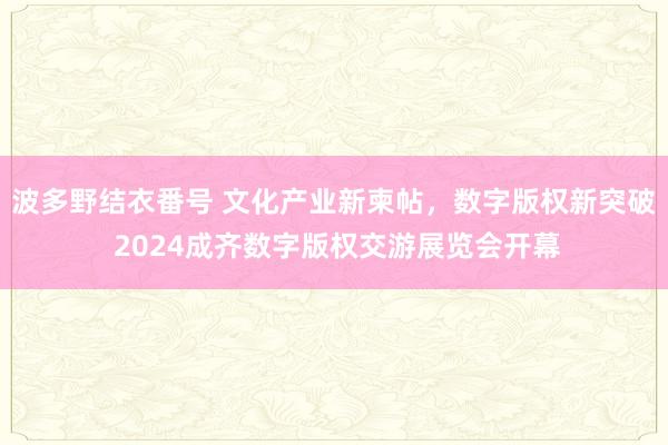 波多野结衣番号 文化产业新柬帖，数字版权新突破 2024成齐数字版权交游展览会开幕